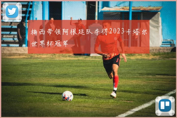 梅西带领阿根廷队夺得2023卡塔尔世界杯冠军