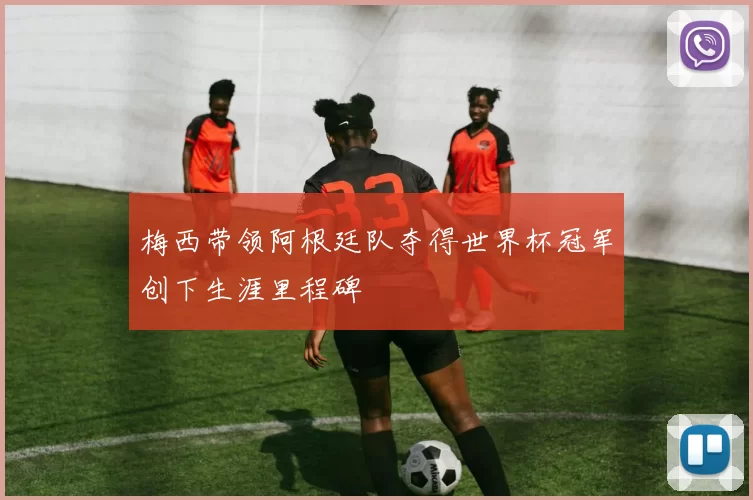 梅西带领阿根廷队夺得世界杯冠军创下生涯里程碑