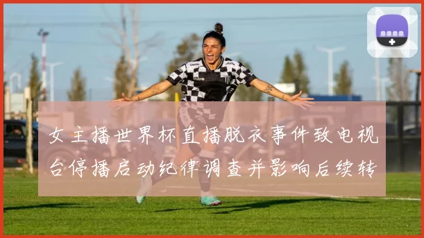 女主播世界杯直播脱衣事件致电视台停播启动纪律调查并影响后续转播