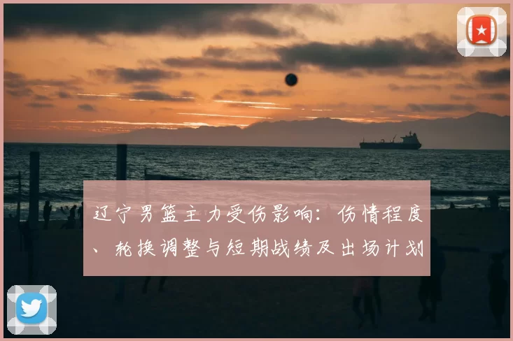 辽宁男篮主力受伤影响：伤情程度、轮换调整与短期战绩及出场计划