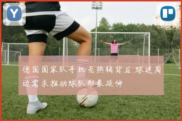德国国家队手机壳热销背后 球迷周边需求推动球队形象延伸