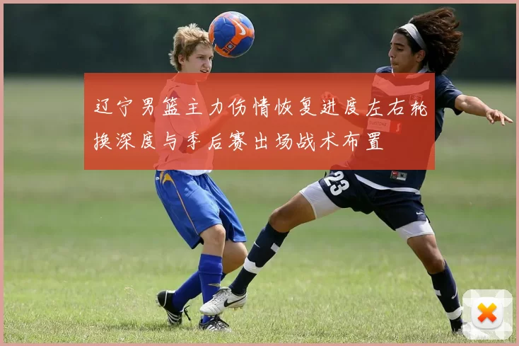 辽宁男篮主力伤情恢复进度左右轮换深度与季后赛出场战术布置