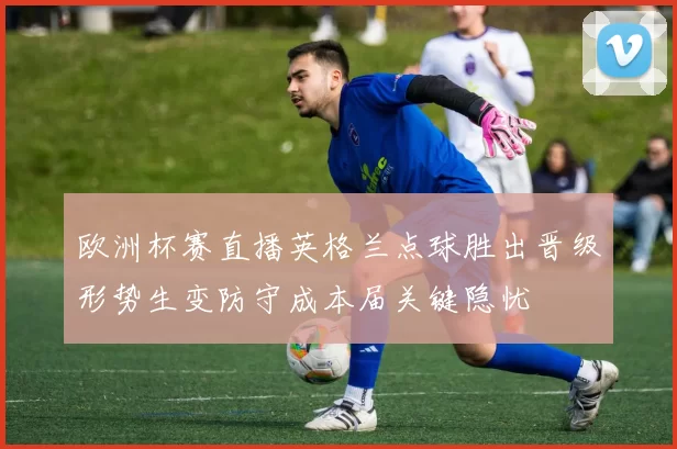 欧洲杯赛直播英格兰点球胜出晋级形势生变防守成本届关键隐忧