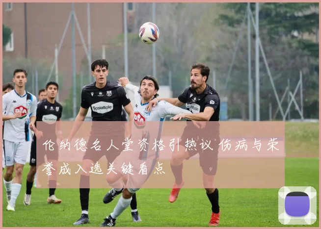 伦纳德名人堂资格引热议 伤病与荣誉成入选关键看点