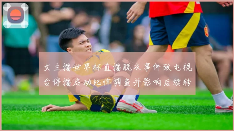 女主播世界杯直播脱衣事件致电视台停播启动纪律调查并影响后续转播