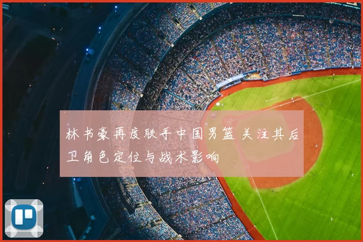 林书豪再度联手中国男篮 关注其后卫角色定位与战术影响