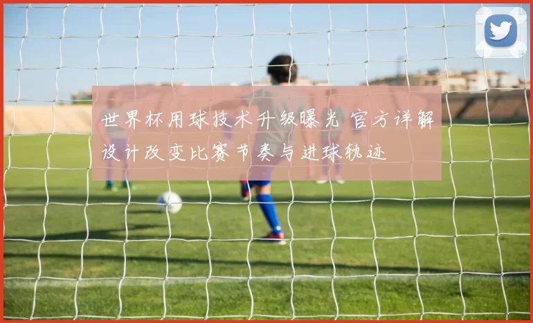 世界杯用球技术升级曝光 官方详解设计改变比赛节奏与进球轨迹