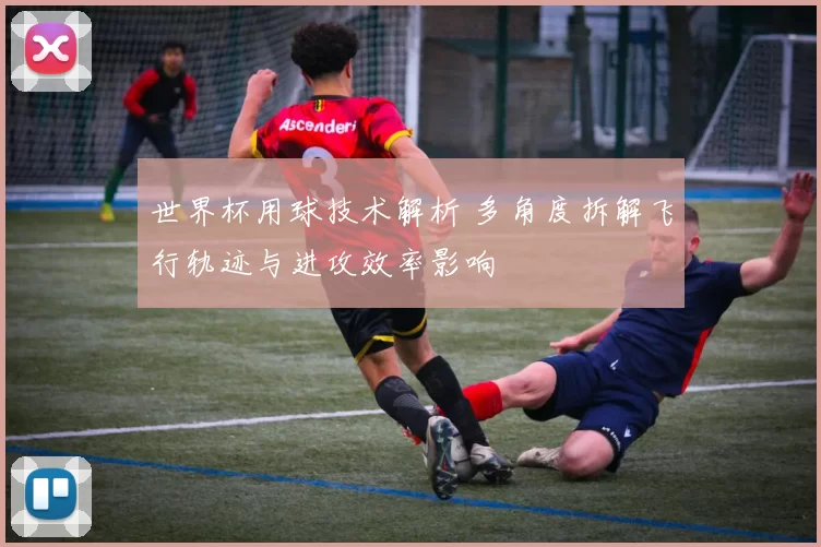 世界杯用球技术解析 多角度拆解飞行轨迹与进攻效率影响