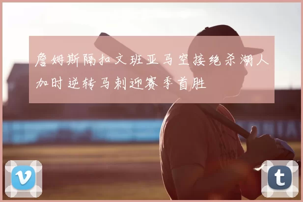 詹姆斯隔扣文班亚马空接绝杀湖人加时逆转马刺迎赛季首胜