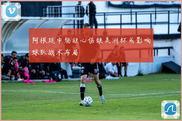 阿根廷中场核心伤缺美洲杯或影响球队战术布局
