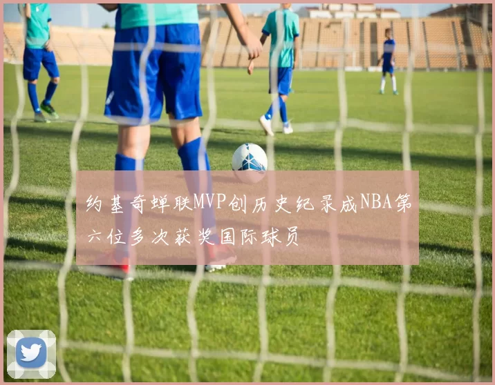 约基奇蝉联MVP创历史纪录成NBA第六位多次获奖国际球员