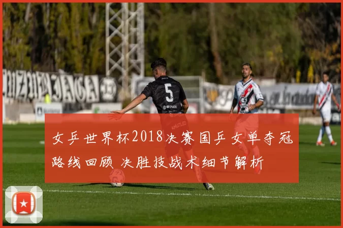 女乒世界杯2018决赛国乒女单夺冠路线回顾 决胜技战术细节解析