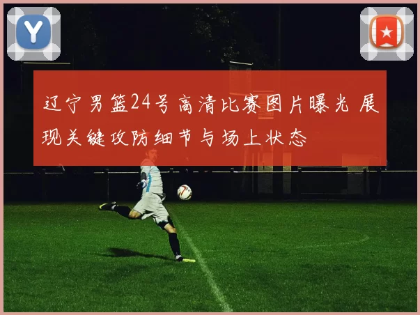 辽宁男篮24号高清比赛图片曝光 展现关键攻防细节与场上状态
