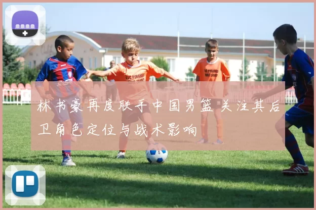 林书豪再度联手中国男篮 关注其后卫角色定位与战术影响