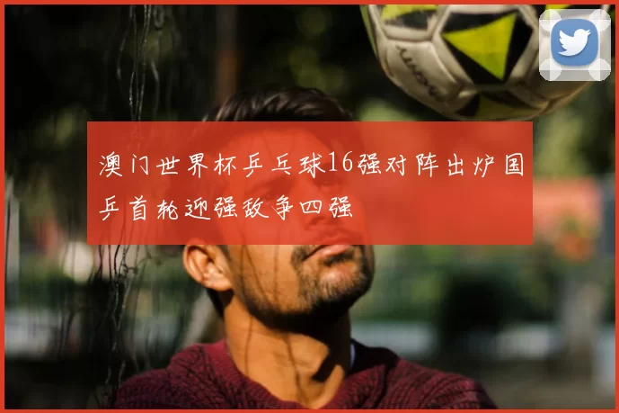 澳门世界杯乒乓球16强对阵出炉国乒首轮迎强敌争四强