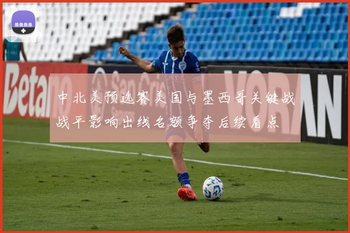中北美预选赛美国与墨西哥关键战战平影响出线名额争夺后续看点