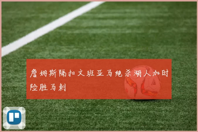 詹姆斯隔扣文班亚马绝杀湖人加时险胜马刺