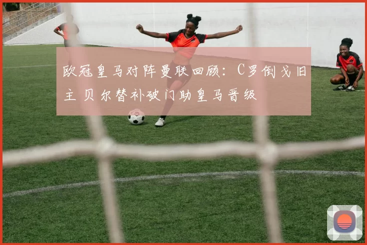 欧冠皇马对阵曼联回顾：C罗倒戈旧主 贝尔替补破门助皇马晋级